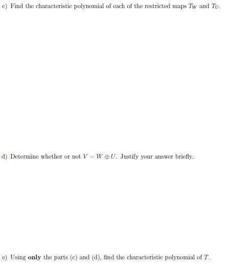 c) Find the characteristic polynomial of each of the restricted maps Tw and Ty.
d) Determine whether or not V = WU. Justify your answer briefly.
e) Using only the parts (c) and (d), find the characteristic polynomial of T.
