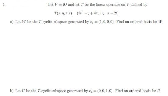 4.
Let V = R and lot T be the linear operator on V defined by
T(1, y, z, t) = (3t, -y+ 42, 5y, r- 2t).
a) Let W be the T-cyclic subspace generated by e, = (1,0,0,0). Find an ordered basis for W.
b) Let U be the T-cyclic subspace generated by ez = (0,0, 1,0). Find an ordered basis for U.
