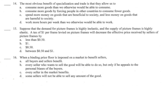 14. The most obvious benefit of specialization and trade is that they allow us to
consume more goods than we otherwise would be able to consume.
b. consume more goods by forcing people in other countries to consume fewer goods.
c. spend more money on goods that are beneficial to society, and less money on goods that
are harmful to society.
d. work more hours per week than we otherwise would be able to work.
a.
15. Suppose that the demand for picture frames is highly inelastic, and the supply of picture frames is highly
clastic. A tax of $1 per frame levied on picture frames will decrease the effective price received by sellers of
picture frames by
a. less than $0.50.
b. $1.
c. $0.50.
d. between $0.50 and $1.
16. When a binding price floor is imposed on a market to benefit sellers,
-
all buyers and sellers benefit.
b. every seller who wants to sell the good will be able to do so, but only if he appeals to the
personal biases of the buyers.
every seller in the market benefits.
d. some sellers will not be able to sell any amount of the good.
a.
C.
