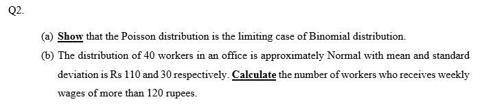 Q2.
(a) Show that the Poisson distribution is the limiting case of Binomial distribution.
(b) The distribution of 40 workers in an office is approximately Normal with mean and standard
deviation is Rs 110 and 30 respectively. Calculate the number of workers who receives weekly
wages of more than 120 rupees.
