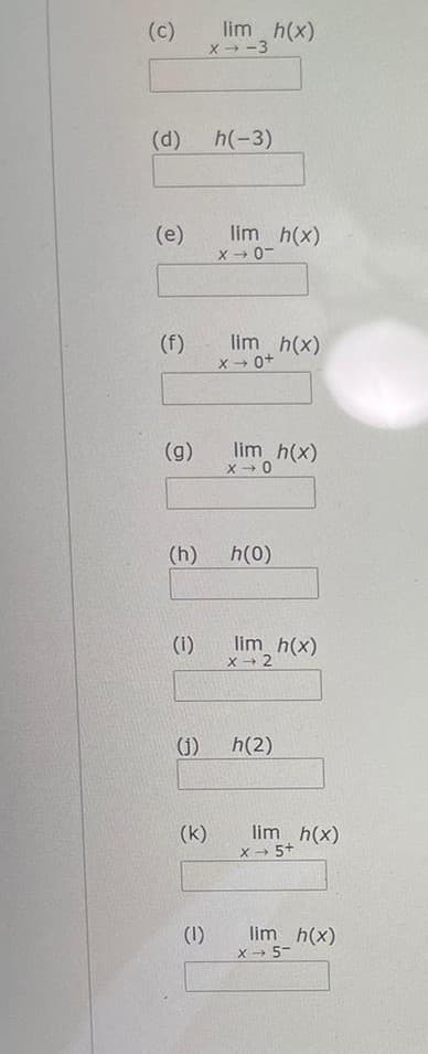 lim h(x)
(c)
X → -3
(d)
h(-3)
lim h(x)
X - 0-
(e)
(f)
lim h(x)
X 0+
(g)
lim h(x)
X - 0
(h)
h(0)
(i)
lim h(x)
X 2
(j)
h(2)
(k)
lim h(x)
X- 5+
(1)
lim h(x)
X- 5-
