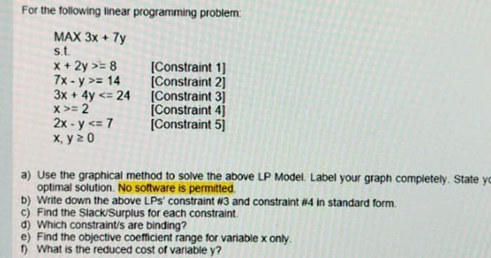 For the following linear programming problem:
MAX 3x + 7y
st.
x + 2y >= 8
7x-y >= 14
3x + 4y <= 24
x >= 2
2x - y <= 7
x, y2 0
[Constraint 1]
[Constraint 2]
[Constraint 3]
[Constraint 4]
[Constraint 5]
a) Use the graphical method to solve the above LP Model. Label your graph completely. State yc
optimal solution. No software is permitted.
b) Write down the above LPs' constraint #3 and constraint #4 in standard form.
c) Find the Slack/Surplus for each constraint.
d) Which constraint/s are binding?
e) Find the objective coefficient range for variable x only.
1) What is the reduced cost of variable y?
