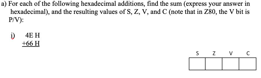 a) For each of the following hexadecimal additions, find the sum (express your answer in
hexadecimal), and the resulting values of S, Z, V, and C (note that in Z80, the V bit is
P/V):
i)
+66 H
4E H
S
V
