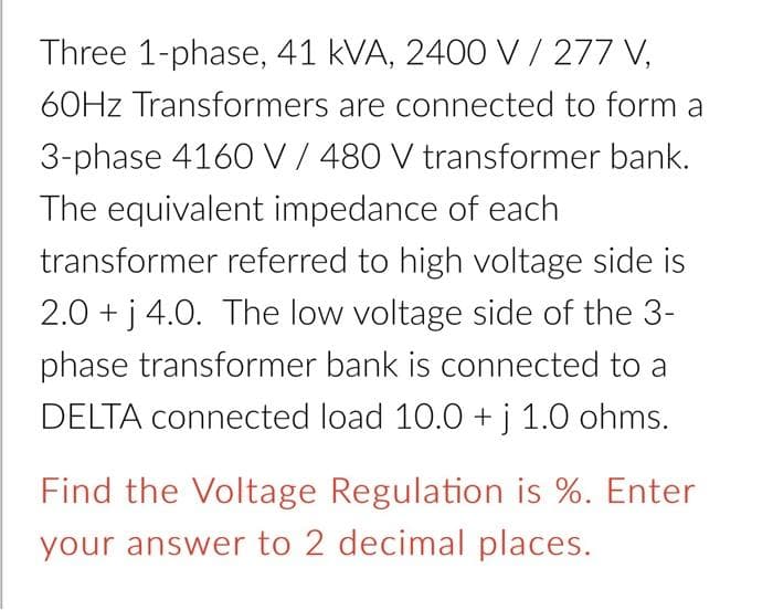 Three 1-phase, 41 kVA, 2400 V/ 277 V,
60HZ Transformers are connected to form a
3-phase 4160 V/ 480 V transformer bank.
The equivalent impedance of each
transformer referred to high voltage side is
2.0 + j 4.0. The low voltage side of the 3-
phase transformer bank is connected to a
DELTA connected load 10.0 +j 1.0 ohms.
Find the Voltage Regulation is %. Enter
your answer to 2 decimal places.
