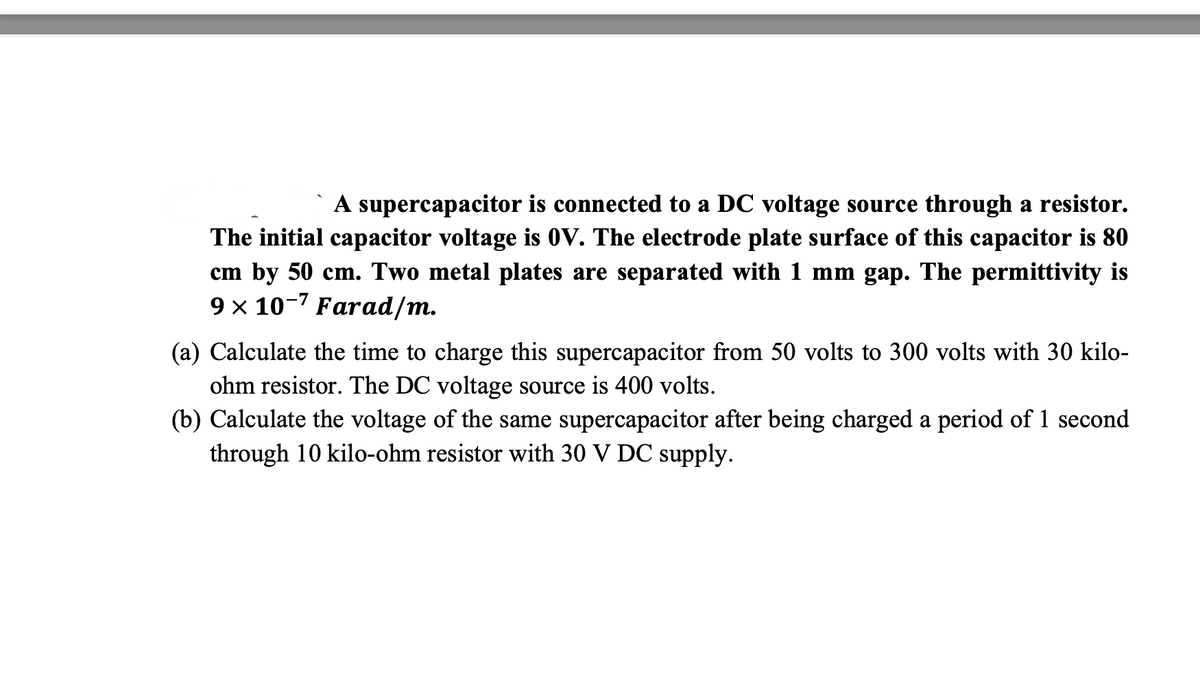 A supercapacitor is connected to a DC voltage source through a resistor.
The initial capacitor voltage is 0V. The electrode plate surface of this capacitor is 80
cm by 50 cm. Two metal plates are separated with 1 mm gap. The permittivity is
9 × 10-7 Farad/m.
(a) Calculate the time to charge this supercapacitor from 50 volts to 300 volts with 30 kilo-
ohm resistor. The DC voltage source is 400 volts.
(b) Calculate the voltage of the same supercapacitor after being charged a period of 1 second
through 10 kilo-ohm resistor with 30 V DC supply.
