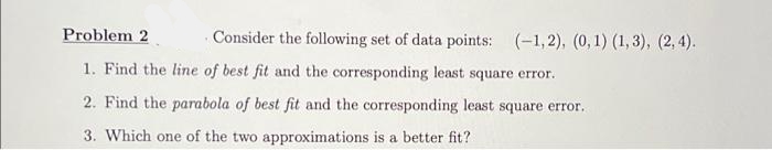Problem 2
Consider the following set of data points: (-1,2), (0,1) (1,3), (2, 4).
1. Find the line of best fit and the corresponding least square error.
2. Find the parabola of best fit and the corresponding least square error.
3. Which one of the two approximations is a better fit?
