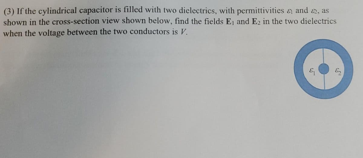 (3) If the cylindrical capacitor is filled with two dielectrics, with permittivities a and 2, as
shown in the cross-section view shown below, find the fields Ej and E2 in the two dielectrics
when the voltage between the two conductors is V.
