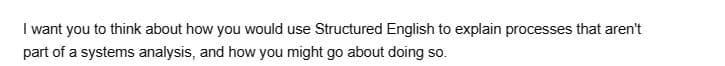 I want you to think about how you would use Structured English to explain processes that aren't
part of a systems analysis, and how you might go about doing so.