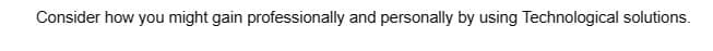 Consider how you might gain professionally and personally by using Technological solutions.