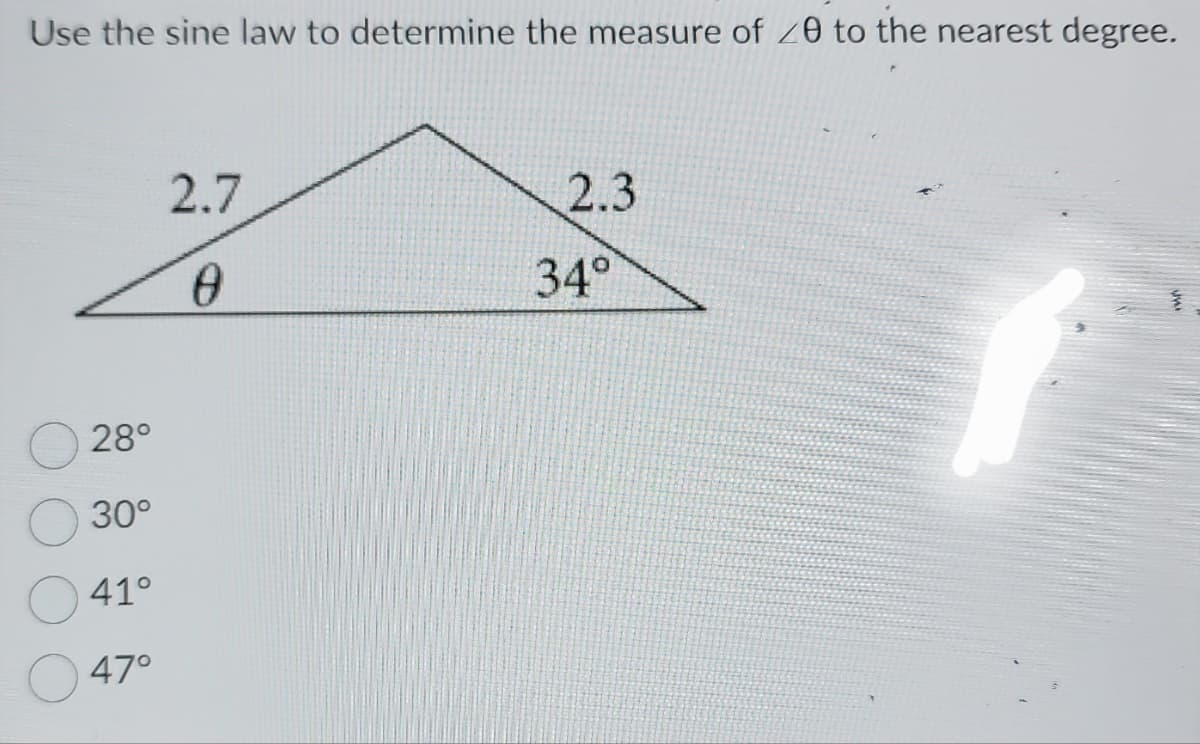 Use the sine law to determine the measure of 20 to the nearest degree.
28°
30°
41°
47°
2.7
0
2.3
34°
f