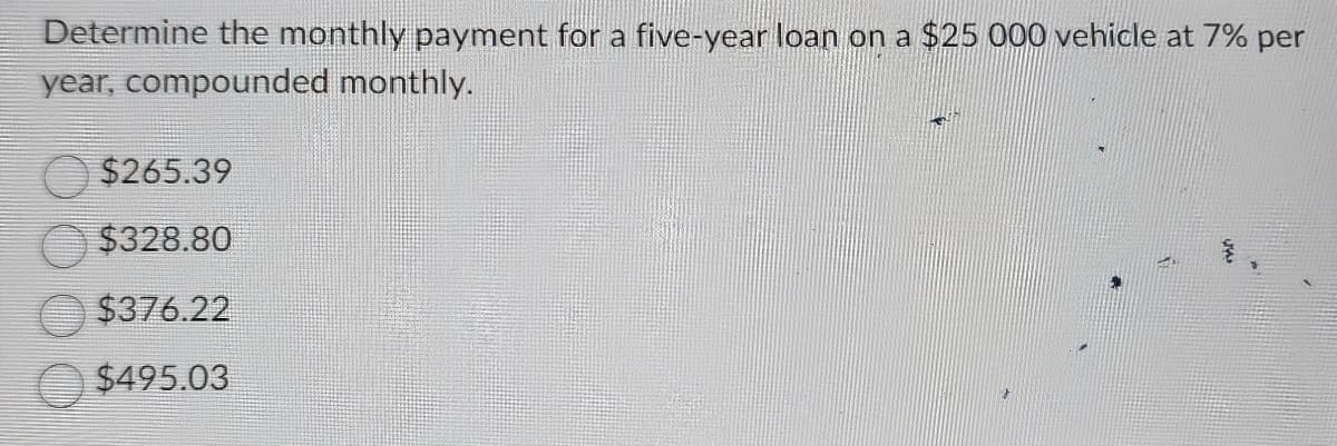 Determine the monthly payment for a five-year loan on a $25 000 vehicle at 7% per
year, compounded monthly.
$265.39
$328.80
$376.22
$495.03
F