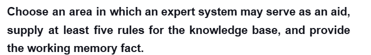 Choose an area in which an expert system may serve as an aid,
supply at least five rules for the knowledge base, and provide
the working memory fact.