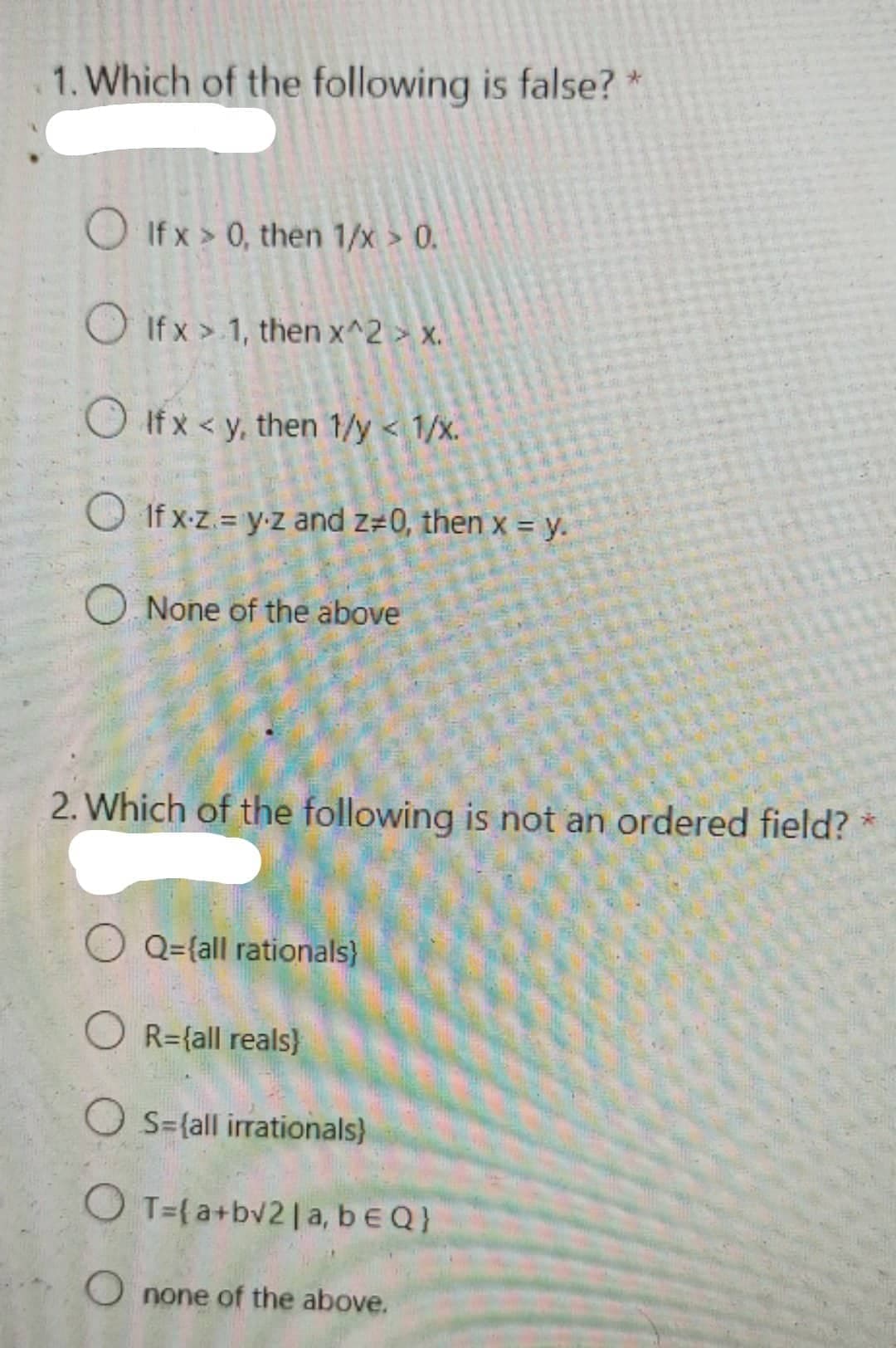 1. Which of the following is false? *
O If x > 0, then 1/x > 0.
O If x > 1, then x^2 > x.
O If x < y, then 1/y < 1/x.
O If x-z. = y-z and z=0, then x = y.
O None of the above
2. Which of the following is not an ordered field? *
Q={all rationals}
R={all reals)
O S={all irrationals)
O T={a+bv2|a, beQ}
O none of the above.
