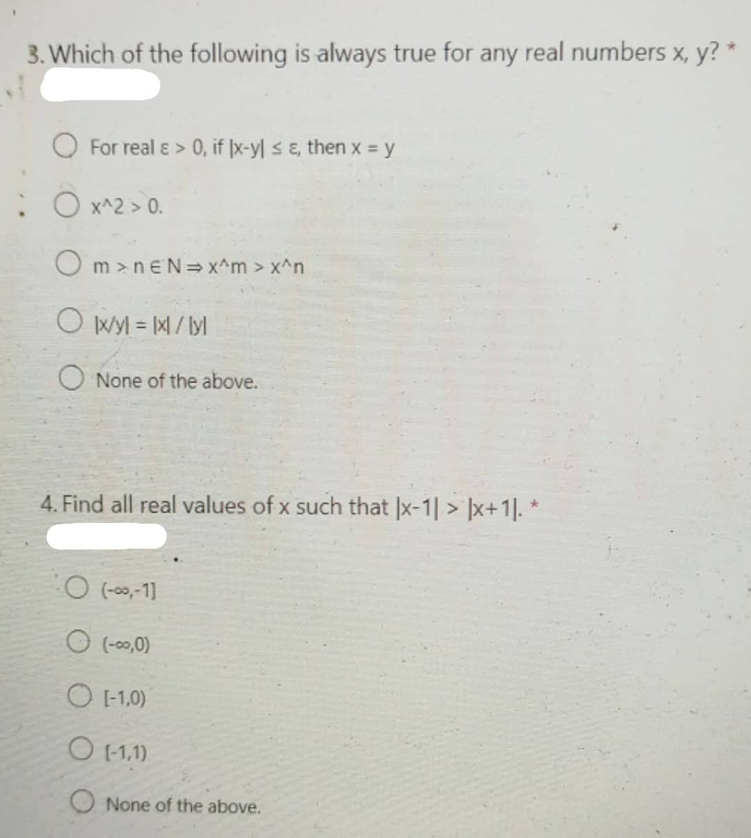 3. Which of the following is always true for any real numbers x, y? *
For real ɛ > 0, if |x-yl <E, then x = y
: O x^2 > 0.
O m >neN= x^m > x^n
O Wy = M/ ly
O None of the above.
4. Find all real values of x such that |x-1 > ]x+1]. *
O (-00,-1)
O (-00,0)
O 1-1,0)
O E1,1)
O None of the above.
