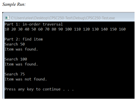 Sample Run:
O CAUsers\elee\Desktop\CPSC250-Test\Debug\CPSC250-Test.exe
Part 1: in-order traversal
10 20 30 40 50 60 70 80 90 100 110 120 130 140 150 160
Part 2: find item
Search 50
Item was found.
Search 100
Item was found.
Search 75
Item was not found.
Press any key to continue
