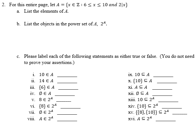 ### Problem Statement

For this entire page, let \( A = \{ x \in \mathbb{Z} : 6 \leq x \leq 10 \text{ and } 2|x \} \).

#### a. List the elements of \( A \).

Since \( A \) is the set of integers \( x \) such that \( 6 \leq x \leq 10 \) and \( x \) is even, the elements of \( A \) are:

\[ A = \{ 6, 8, 10 \} \]

#### b. List the objects in the power set of \( A \), \( 2^A \).

The power set \( 2^A \) of the set \( A = \{ 6, 8, 10 \} \) includes all possible subsets of \( A \):

\[ 2^A = \{ \emptyset, \{6\}, \{8\}, \{10\}, \{6, 8\}, \{6, 10\}, \{8, 10\}, \{6, 8, 10\} \} \]

#### c. Please label each of the following statements as either true or false. (You do not need to prove your assertions.)

**Statements:**

i. \( 10 \in A \)  __________

ii. \( 14 \in A \)  __________

iii. \( \{6\} \in A \)  __________

iv. \( \emptyset \in A \)  __________

v. \( 8 \in 2^A \)  __________

vi. \( \{8\} \in 2^A \)  __________

vii. \( \emptyset \in 2^A \)  __________

viii. \( A \in 2^A \)  __________

ix. \( 10 \subseteq A \)  __________

x. \( \{10\} \subseteq A \)  __________

xi. \( A \subseteq A \)  __________

xii. \( \emptyset \subseteq A \)  __________

xiii. \( 10 \subseteq 2^A \)  __________

xiv. \( \{10\} \subseteq 2^A \