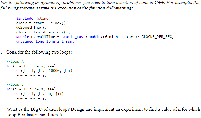 For the following programming problems, you need to time a section of code in C++. For example, the
following statements time the execution of the function doSomething:
#include <ctime>
clock_t start = clock();
doSomething();
clock_t finish = clock();
double overallTime =
static_cast<double>(finish - start)/ CLOCKS_PER_SEC;
unsigned long long int sum;
Consider the following two loops:
//Loop A
for (i
1; i <= n; i++)
for (j
1; j <=
10000; j++)
sum = sum + j;
//Loop B
for (i = 1; i <= n; i++)
for(j
sum = sum + j;
1; j <= n; j++)
What us the Big O of each loop? Design and implement an experiment to find a value of n for which
Loop B is faster than Loop A.
