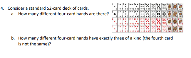 4. Consider a standard 52-card deck of cards.
a. How many different four-card hands are there?
b. How many different four-card hands have exactly three of a kind (the fourth card
is not the same)?
