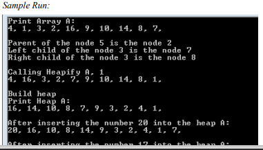 Sample Run:
Print Array A:
4, 1, 3, 2, 16, 9, 10, 14, 8, 7,
Parent of the node 5 is the node 2
Left child of the node 3 is the node ?
Right child of the node 3 is the node 8
Calling Heapif y A, 1
4, 16, 3, 2, 7. 9, 10, 14, 8, 1,
Build heap
Print Heap A:
16. 14, 10, 8, 7, 9, 3, 2, 4, 1,
After inserting the nunber 20 into the heap A:
20, 16, 10, 8, 14, 9, 3, 2, 4, 1, 7,
hes
12 inte1
