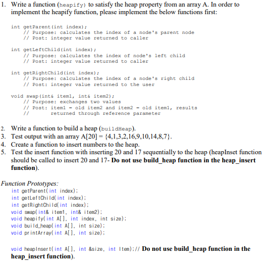 1. Write a function (heapify) to satisfy the heap property from an array A. In order to
implement the heapify function, please implement the below functions first:
int getParent (int index);
// Purpose: calculates the index of a node's parent node
// Post: integer value returned to caller
int getLeftChild (int index) ;
// Purpose: calculates the index of node's left child
// Post: integer value returned to caller
int getRightchild (int index);
// Purpose: caleulates the index of a node's right child
// Post: integer value returned to the user
void swap (ints iteml, ints item2);
// Purpose: exchanges two values
// Post: iteml - old item2 and item2 - old iteml, results
//
returned through reference parameter
2. Write a function to build a heap (buildHeap).
3. Test output with an array A[20] = {4,1,3,2,16,9,10,14,8,7}.
4. Create a function to insert numbers to the heap.
5. Test the insert function with inserting 20 and 17 sequentially to the heap (heapInset function
should be called to insert 20 and 17- Do not use build_heap function in the heap_insert
function).
Function Prototypes:
int getParent( int index);
int getleftChi Id( int index);
int getRightChild( int index);
void swap( int& i tem1, int& item2);
void heapify( int A[], int index, int size);
void build_heap( int A[], int size):
void printArray( int A[], int size);
void heapInser t(int A[], int &size, int Item);// Do not use build heap function in the
heap_insert function).
