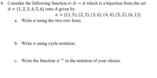 4. Consider the following function o:A → A which is a bijection from the set
A = {1, 2, 3, 4, 5, 6} onto A given by
o = {(1,5), (2,3), (3,6), (4, 4), (5, 2), (6, 1)}
a. Write o using the two row form.
b. Write o using cycle notation.
c. Write the function o-1 in the notation of your choice.
