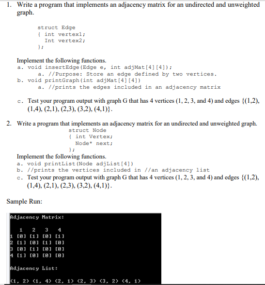 1. Write a program that implements an adjacency matrix for an undirected and unweighted
graph.
struct Edge
{ int vertexl;
Int vertex2;
} ;
Implement the following functions.
a. void insertEdge (Edge e, int adjMat[4] [4]);
a. //Purpose: Store an edge defined by two vertices.
b. void printGraph (int adjMat[4] [4])
a. //prints the edges included in an adjacency matrix
c. Test your program output with graph G that has 4 vertices (1, 2, 3, and 4) and edges {(1,2),
(1,4), (2,1), (2,3), (3,2), (4,1)}.
2. Write a program that implements an adjacency matrix for an undirected and unweighted graph.
struct Node
( int Vertex;
Node* next;
};
Implement the following functions.
a. void printList (Node adjList[4])
b. //prints the vertices included in //an adjacency list
c. Test your program output with graph G that has 4 vertices (1, 2, 3, and 4) and edges {(1,2),
(1,4), (2,1), (2,3), (3,2), (4,1)}.
Sample Run:
Adjacency Matrix:
1 2 3 4
1 (0] (1] (0] (1)]
2 [11 (8] (1] (8]
3 [8] [1] [0J (0]
4 [1] (0] (0] (0]
Adjacency List:
(1, 2) (1, 4> (2, 1) (2, 3) (3, 2> (4, 1)
