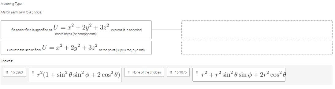 Matcning Type.
Match each item to a choice:
U = x? + 2y? + 322
If a scalar field is specified as
express it in spnerical
coorainates (or components).
U
= x + 2y? + 32
Evaluate the scalar field
at tne point (3, pi/3 rac, pi/6 rad).
Cnoices:
# 15.5263
# None of tne choices
! 15.1875
* r? (1+ sin? 0 sin? o +2 cos 0)
? + r? sin? 0 sin o + 2r2 cos? 6
