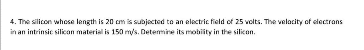 4. The silicon whose length is 20 cm is subjected to an electric field of 25 volts. The velocity of electrons
in an intrinsic silicon material is 150 m/s. Determine its mobility in the silicon.
