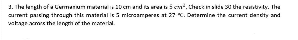 3. The length of a Germanium material is 10 cm and its area is 5 cm2. Check in slide 30 the resistivity. The
current passing through this material is 5 microamperes at 27 °C. Determine the current density and
voltage across the length of the material.
