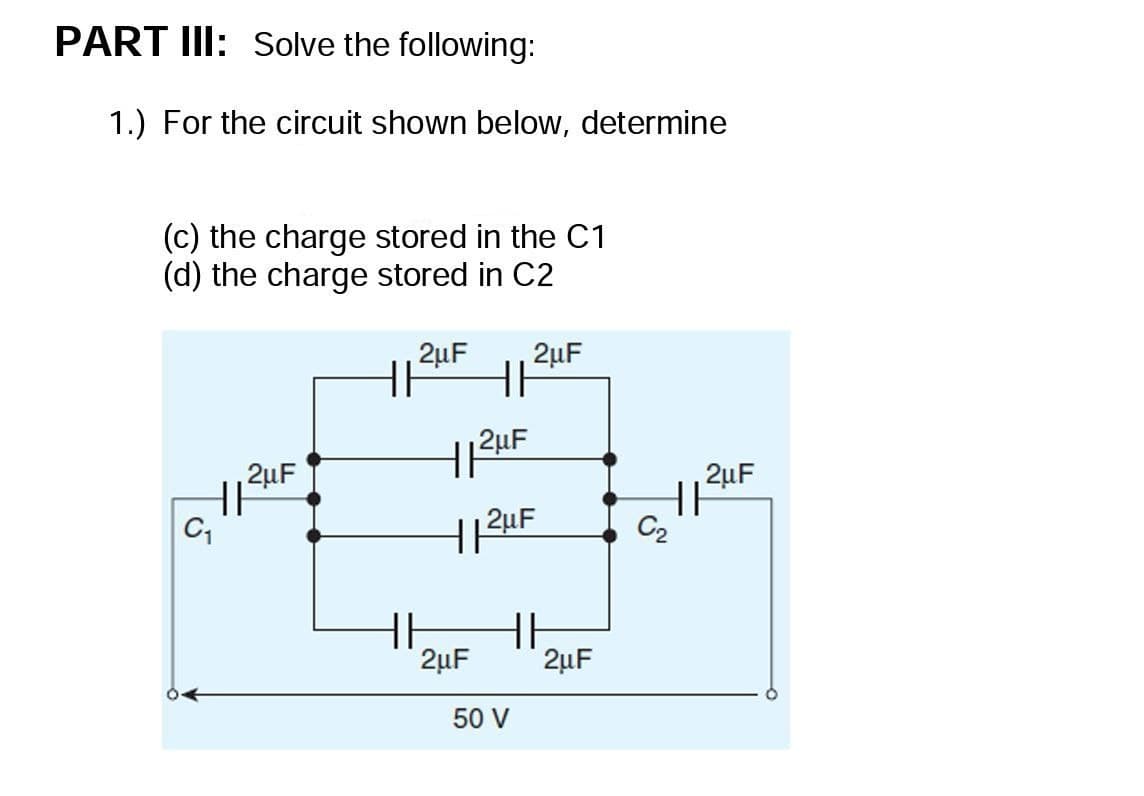 PART III: Solve the following:
1.) For the circuit shown below, determine
(c) the charge stored in the C1
(d) the charge stored in C2
2uF
2µF
2uF
2uF
C2
HH
2µF
2µF
50 V
