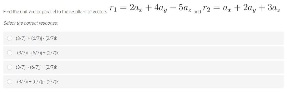 ri = 2a + 4a,
- 5az
r2 = ax + 2ay + 3a,
%3|
Find the unit vector parallel to the resultant of vectors
and
Select the correct response:
(3/7)i + (6/7)j - (2/7)k
-(3/7)i - (6/7)j + (2/7)k
(3/7)i - (6/7)j + (2/7)k
-(3/7)i + (6/7)j - (2/7)k
