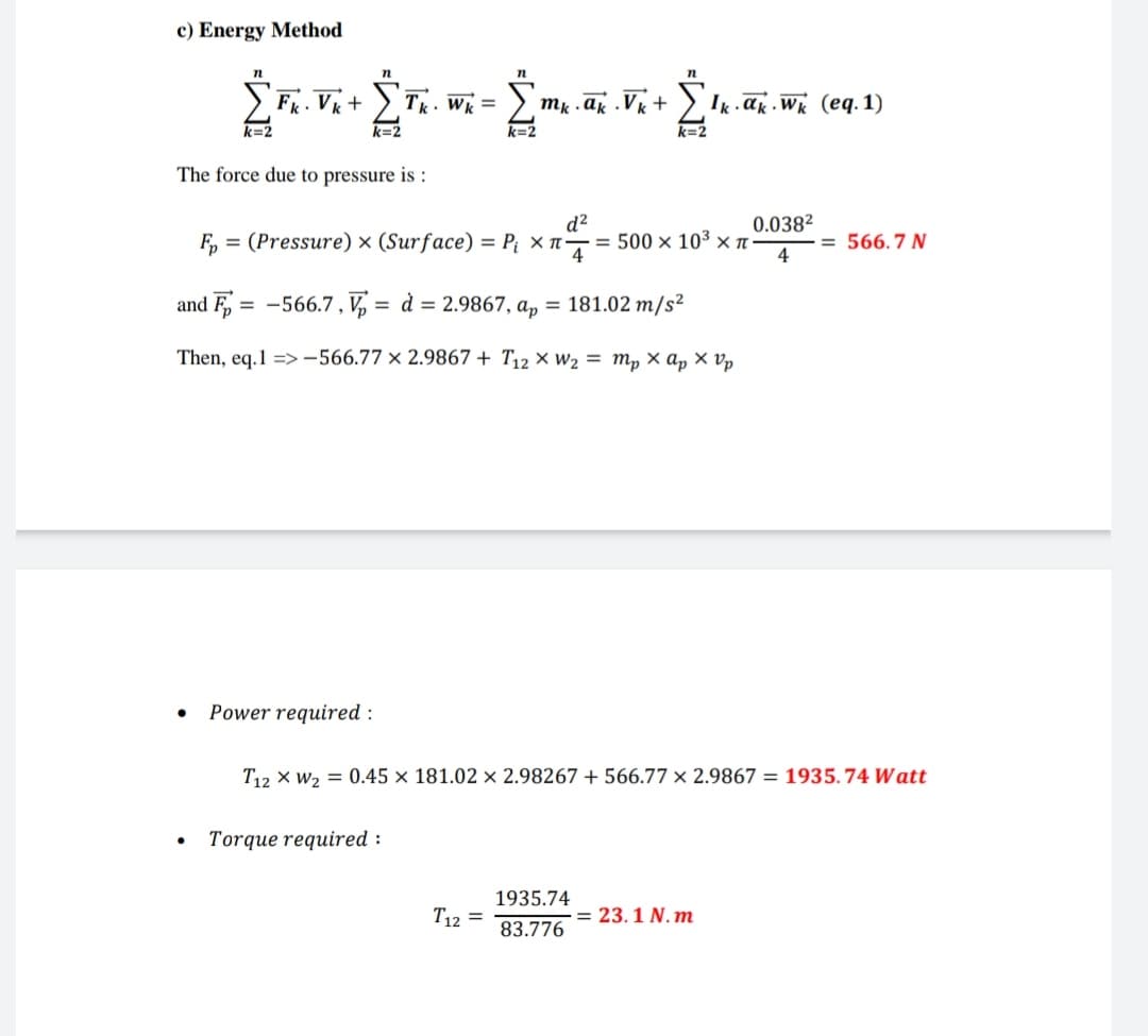 c) Energy Method
n
k=2
n
Fk. Vk + Σ Tk. Wk =
k=2
The force due to pressure is:
mk .ak Vk + Ik ak. Wk (eq. 1)
Fp=(Pressure) x (Surface) = P₁ ×л-
k=2
d²
0.038²
= 500 × 103 xπ-
= 566.7 N
and F = -566.7, V = d = 2.9867, ap = 181.02 m/s²
Then, eq.1 =>-566.77 x 2.9867+ T12 × W₂ = mp xap xvp
•
•
Power required:
T12 W20.45 x 181.02 x 2.98267 + 566.77 x 2.9867 = 1935.74 Watt
Torque required:
T12=
1935.74
83.776
= 23.1 N.m