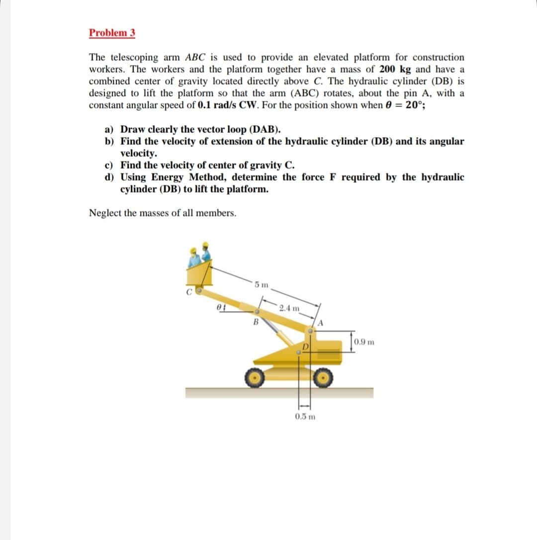 Problem 3
The telescoping arm ABC is used to provide an elevated platform for construction
workers. The workers and the platform together have a mass of 200 kg and have a
combined center of gravity located directly above C. The hydraulic cylinder (DB) is
designed to lift the platform so that the arm (ABC) rotates, about the pin A, with a
constant angular speed of 0.1 rad/s CW. For the position shown when 0 = 20°;
a) Draw clearly the vector loop (DAB).
b) Find the velocity of extension of the hydraulic cylinder (DB) and its angular
velocity.
c) Find the velocity of center of gravity C.
d) Using Energy Method, determine the force F required by the hydraulic
cylinder (DB) to lift the platform.
Neglect the masses of all members.
5 m
2.4 m
B
0.5 m
A
0.9 m