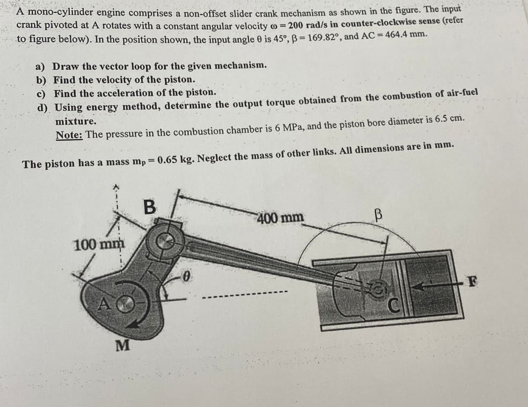 A mono-cylinder engine comprises a non-offset slider crank mechanism as shown in the figure. The input
crank pivoted at A rotates with a constant angular velocity co = 200 rad/s in counter-clockwise sense (refer
to figure below). In the position shown, the input angle 0 is 45°, B=169.82°, and AC = 464.4 mm.
a) Draw the vector loop for the given mechanism.
b) Find the velocity of the piston.
c) Find the acceleration of the piston.
d) Using energy method, determine the output torque obtained from the combustion of air-fuel
mixture.
Note: The pressure in the combustion chamber is 6 MPa, and the piston bore diameter is 6.5 cm.
The piston has a mass mp = 0.65 kg. Neglect the mass of other links. All dimensions are in mm.
100 mm
B
400 mm
B
M
F