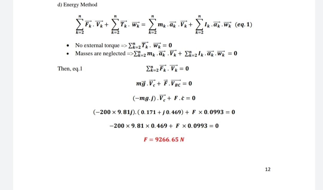 d) Energy Method
•
•
n
n
n
n
Ik ak Wk (eq. 1)
DERZwWA,
k=2
Fk. Vk + Tk. Wk = Σmy.ak Vk +
k=2
k=2
No external torque =>Σ=2Tk Wk = 0
.
k=2
Masses are neglected =>Σ-2 mkak Vk + Σ=2¹k ak Wk = 0
Then, eq.1
Σk=2Fk. Vk = 0
mg.V+F.VBC = 0
(-mg.j).V+F.c=0
(-200 × 9.81j). (0.171 + j 0.469) + F x 0.0993 = 0
-200 x 9.81 × 0.469+ F x 0.0993 = 0
F 9266.65 N
12