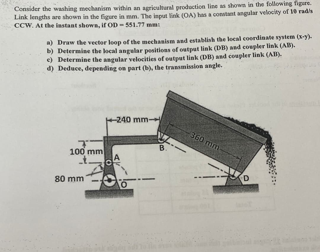 Consider the washing mechanism within an agricultural production line as shown in the following figure.
Link lengths are shown in the figure in mm. The input link (OA) has a constant angular velocity of 10 rad/s
CCW. At the instant shown, if OD = 551.77 mm:
a) Draw the vector loop of the mechanism and establish the local coordinate system (x-y).
b) Determine the local angular positions of output link (DB) and coupler link (AB).
c) Determine the angular velocities of output link (DB) and coupler link (AB).
d) Deduce, depending on part (b), the transmission angle.
100 mm
1.
80 mm
-240 mm-
B.
360 mm
D