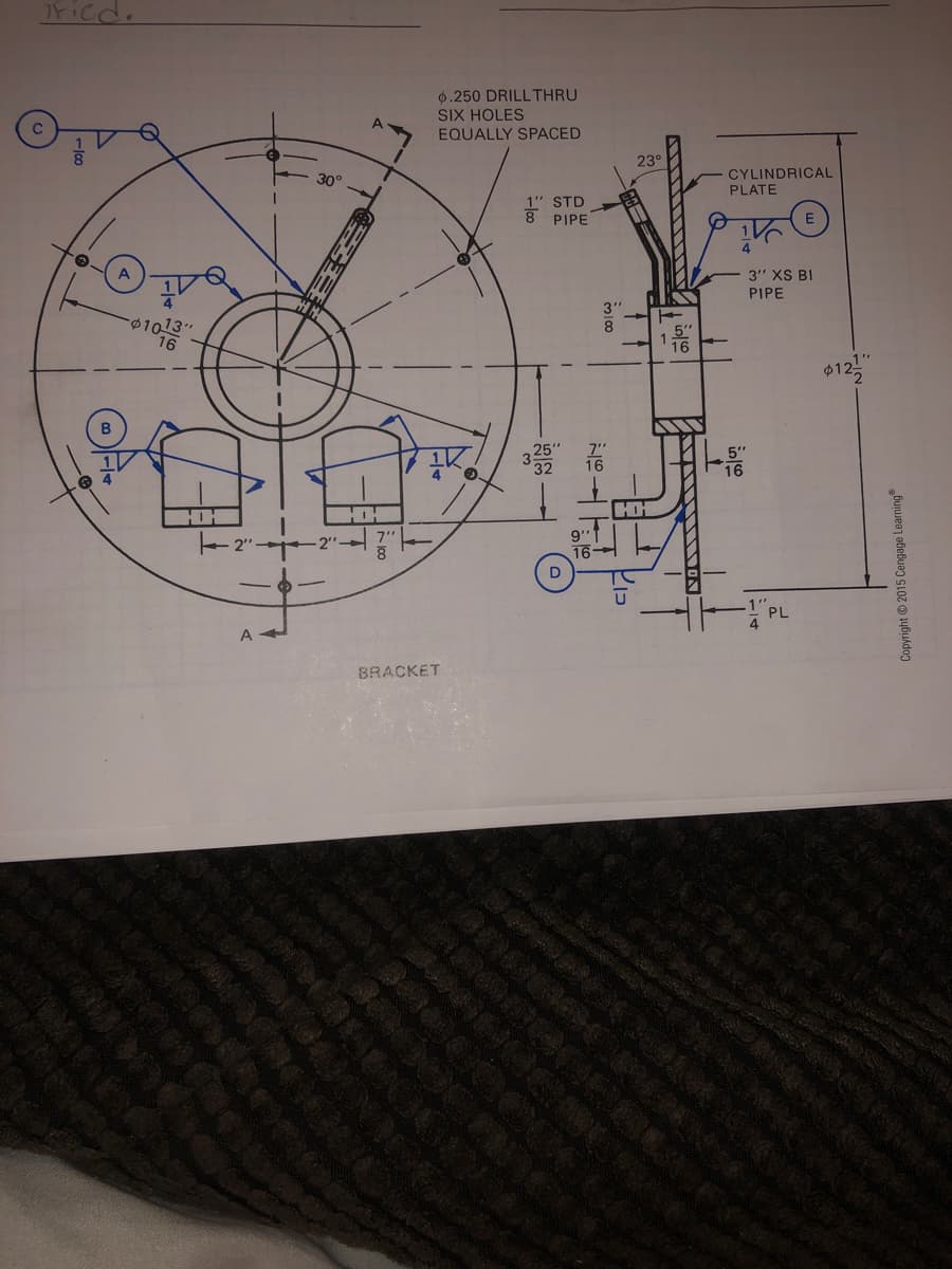 7Ficd.
0.250 DRILLTHRU
SIX HOLES
EQUALLY SPACED
23°
CYLINDRICAL
PLATE
30°
1" STD
8 PIPE
A
3" XS BI
PIPE
3"
01013"
16
8
$12
5"
16
HH
HOH
HH
16
D
PL
A
BRACKET
レロ
Copyright 2015 Cengage Learning
