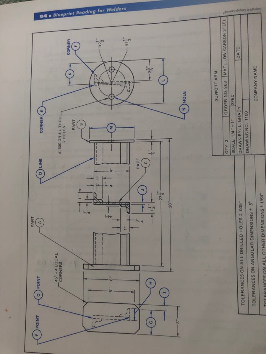 94 . Blueprint Reading for Welders
PART
INIOd
INIOD
LINE
CORNER (E
45° - 4 EQUAL
CORNERS
.500 DRILL THRU_
2 HOLES
CORNER
PART
...
ill
..9
1"
PART
28
SUPPORT ARM
QTY 2
ORDER NO. 86B
MATL LOW CARBON STEEL
SCALE 1/4"=1"
SPEC
TOLERANCES ON ALL DRILLED HOLES .005"
DRAWN BY: L. GRADY
DATE:
DRAWING NO. 1150
TOLERANCES ON ANGULAR DIMENSIONS .5°
COMPANY NAME
TOLERANGES ON ALL OTHER DIMENSIONS ± 1/64"
