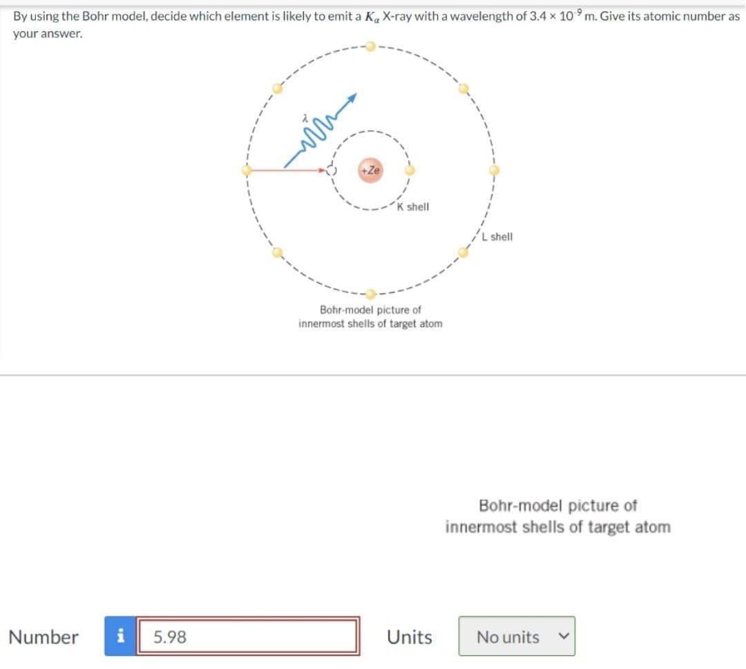 By using the Bohr model, decide which element is likely to emit a K X-ray with a wavelength of 3.4 × 109 m. Give its atomic number as
your answer.
K shell
L shell
Bohr-model picture of
innermost shells of target atom
Bohr-model picture of
innermost shells of target atom
Number
5.98
Units
No units