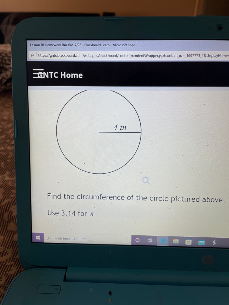 Lesson 10 Homework Due 04/17/22 – Blackboard Learn - Microsoft Edge
A https://gntc.blackboard.com/webapps/blackboard/content/contentWrapper.jsp?content id3_1697771_1&displayName=
GNTC Home
4 in
Find the circumference of the circle pictured above.
Use 3.14 for A
P Type here to search
