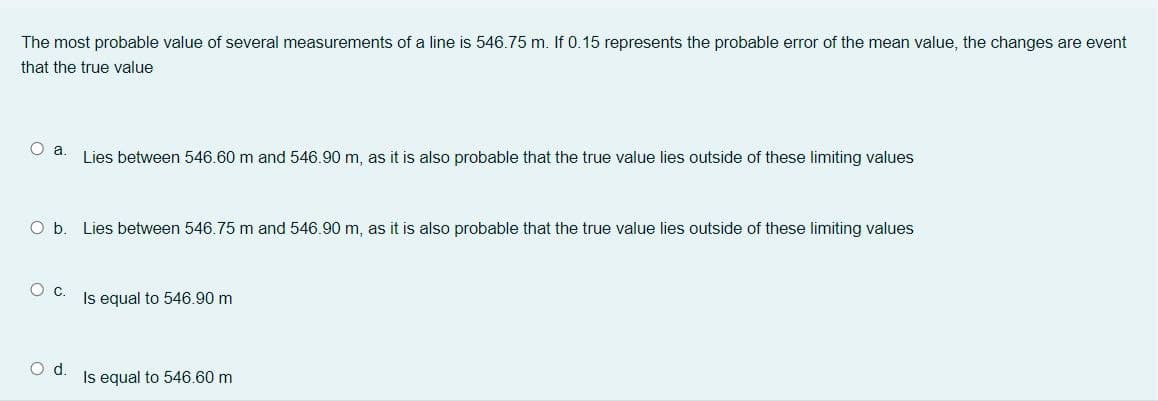 The most probable value of several measurements of a line is 546.75 m. If 0.15 represents the probable error of the mean value, the changes are event
that the true value
Lies between 546.60 m and 546.90 m, as it is also probable that the true value lies outside of these limiting values
O b. Lies between 546.75 m and 546.90 m, as it is also probable that the true value lies outside of these limiting values
Oc.
Is equal to 546.90 m
Od.
Is equal to 546.60 m
