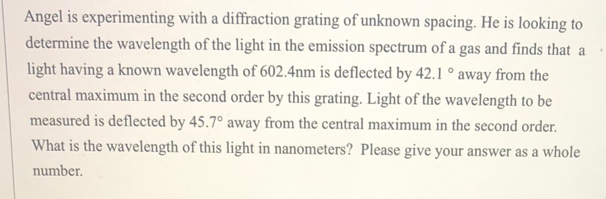 Angel is experimenting with a diffraction grating of unknown spacing. He is looking to
determine the wavelength of the light in the emission spectrum of a gas and finds that a
light having a known wavelength of 602.4nm is deflected by 42.1 ° away from the
central maximum in the second order by this grating. Light of the wavelength to be
measured is deflected by 45.7° away from the central maximum in the second order.
What is the wavelength of this light in nanometers? Please give your answer as a whole
number.