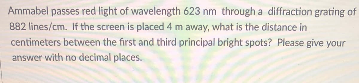 Ammabel passes red light of wavelength 623 nm through a diffraction grating of
882 lines/cm. If the screen is placed 4 m away, what is the distance in
centimeters between the first and third principal bright spots? Please give your
answer with no decimal places.