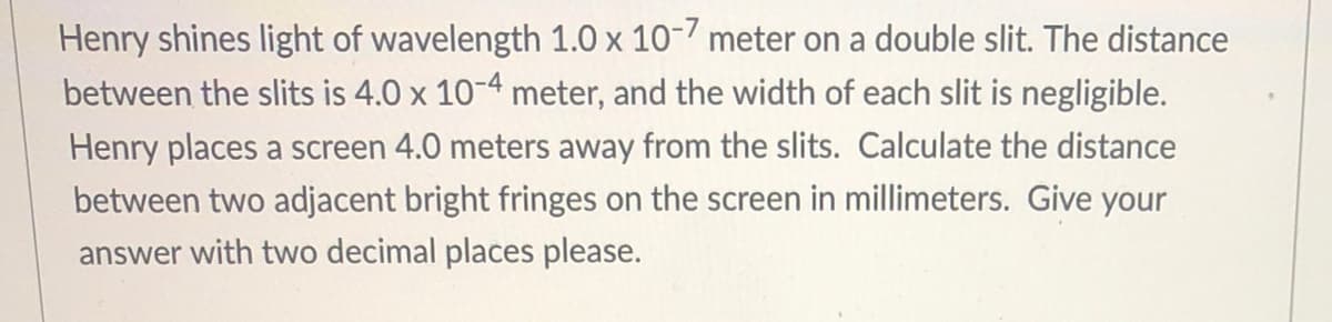 Henry shines light of wavelength 1.0 x 10-7 meter on a double slit. The distance
between the slits is 4.0 x 10-4 meter, and the width of each slit is negligible.
Henry places a screen 4.0 meters away from the slits. Calculate the distance
between two adjacent bright fringes on the screen in millimeters. Give your
answer with two decimal places please.