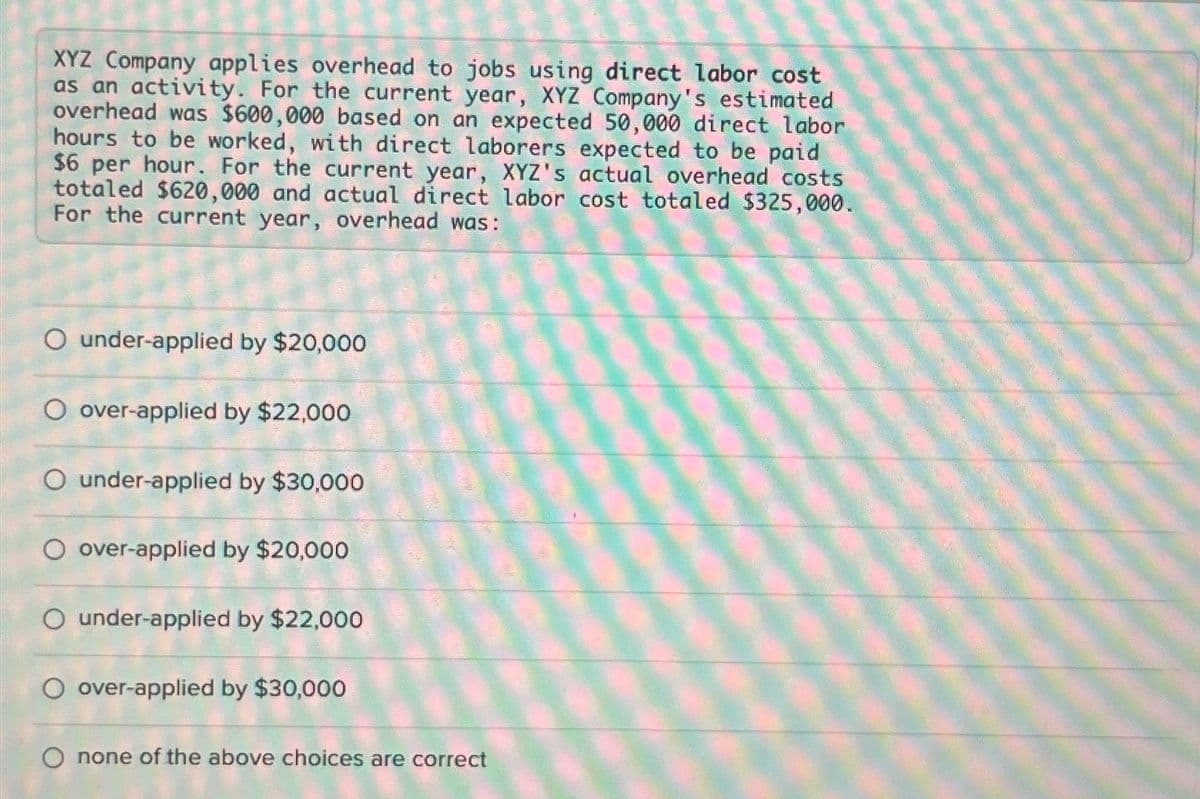 XYZ Company applies overhead to jobs using direct labor cost
as an activity. For the current year, XYZ Company's estimated
overhead was $600,000 based on an expected 50,000 direct labor
hours to be worked, with direct laborers expected to be paid
$6 per hour. For the current year, XYZ's actual overhead costs
totaled $620,000 and actual direct labor cost totaled $325,000.
For the current year, overhead was:
O under-applied by $20,000
O over-applied by $22,000
O under-applied by $30,000
over-applied by $20,000
O under-applied by $22,000
O over-applied by $30,000
none of the above choices are correct