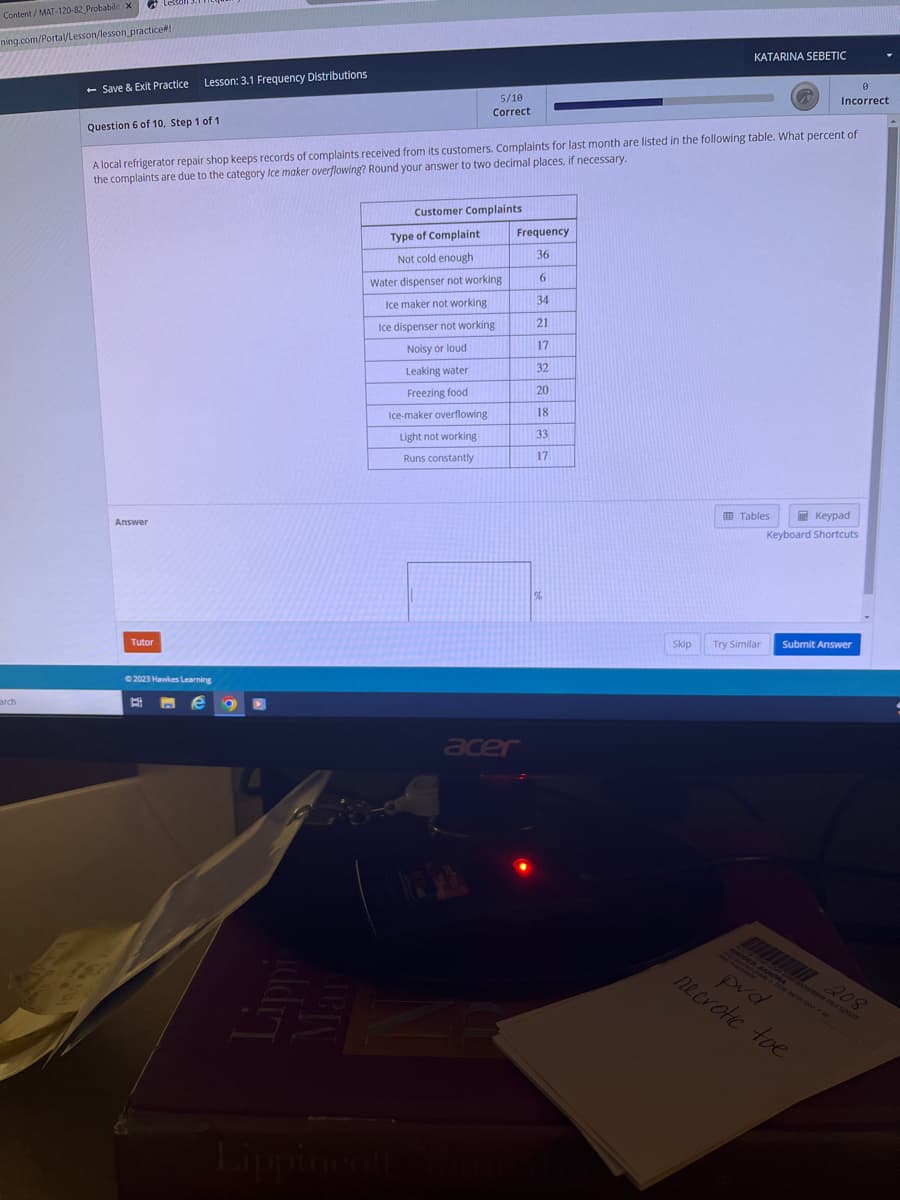 Content/MAT-120-82 Probabilit X
ning.com/Portal/Lesson/lesson practice#!
arch
- Save & Exit Practice
Question 6 of 10, Step 1 of 1
Lesson: 3.1 Frequency Distributions
Answer
Tutor
A local refrigerator repair shop keeps records of complaints received from its customers. Complaints for last month are listed in the following table. What percent of
the complaints are due to the category Ice maker overflowing? Round your answer to two decimal places, if necessary.
©2023 Hawkes Learning
e g
H
Customer Complaints
5/10
Correct
Type of Complaint
Not cold enough
Water dispenser not working
Ice maker not working
Ice dispenser not working
Noisy or loud
Leaking water
Freezing food
Ice-maker overflowing
Light not working
Runs constantly
13
Frequency
36
6
34
21
17
32
20
18
33
17
acer
%
KATARINA SEBETIC
Skip
Tables
Try Similar
Keypad
Keyboard Shortcuts
A
Incorrect
Submit Answer
RHODES, SANDRA
pvd
necrotic toe
208
•