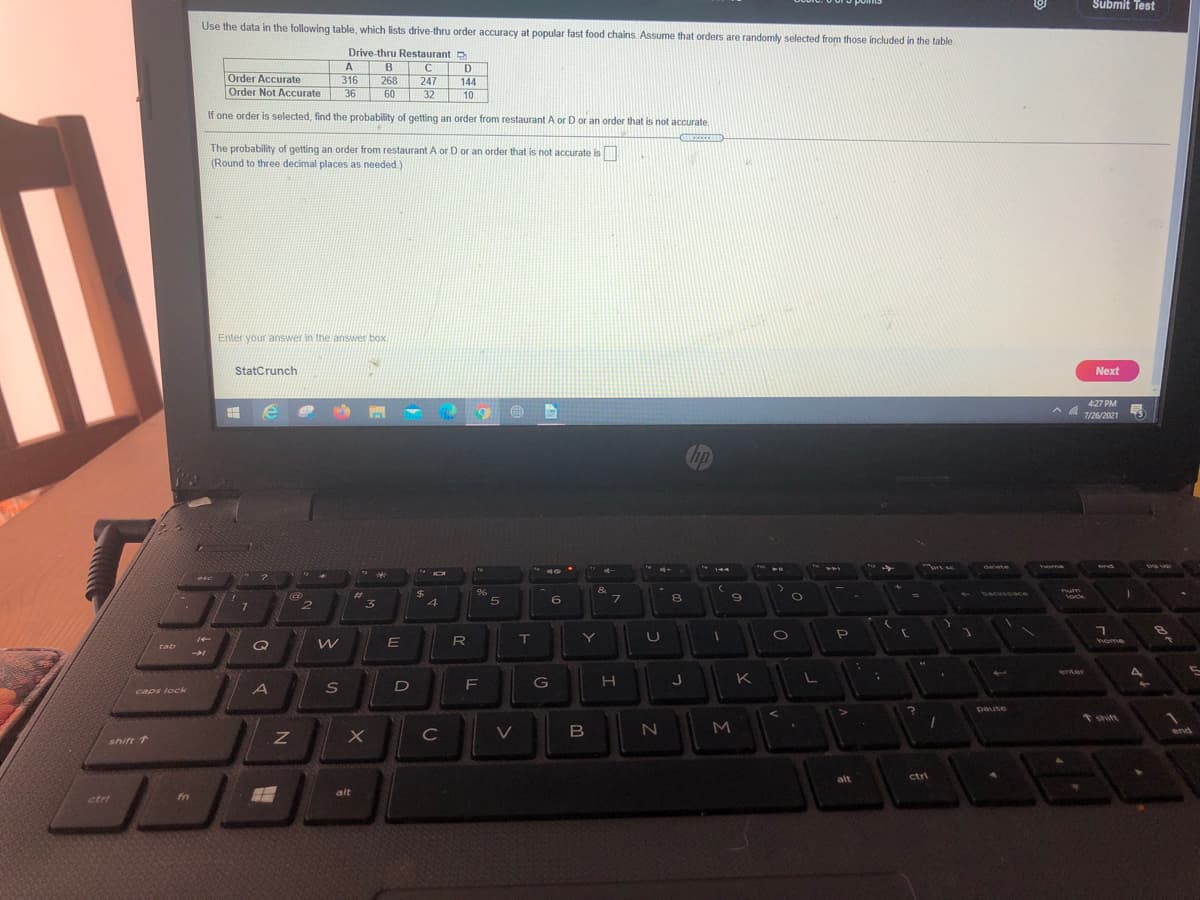 Submit Test
Use the data in the following table, which lists drive-thru order accuracy at popular fast food chains. Assume that orders are randomly selected from those included in the table.
Drive-thru Restaurant
A
B
C
D
Order Accurate
316
268
60
247
144
Order Not Accurate
36
32
10
If one order is selected, find the probability of getting an order from restaurant A or D or an order that is not accurate.
The probability of getting an order from restaurant A or D or an order that is not accurate is
(Round to three decimal places as needed)
Enter your answer in the answer box.
StatCrunch
Next
427 PM
へ
7/26/2021
15
Chp
prt sc
delete
home
esc
&
7.
%23
3
$4
4.
96
num
Vock
backsoace
%3D
6
R
Y]
home
tab
enter
G
K
S
caps lock
Dause
tshift
C
B
1end
shift 1
ctri
alt
alt
ctri
fn
