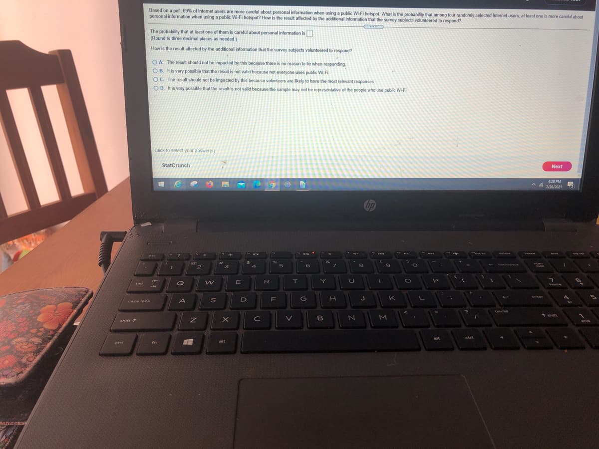 Based on a poll, 69% of Internet users are more careful about personal information when using a public Wi-Fi hotspot. What is the probability that among four randomly selected Internet users, at least one is more careful about
personal information when using a public Wi-Fi hotspot? How is the result affected by the additional information that the survey subjects volunteered to respond?
The probability that at least one of them is careful about personal information is
(Round to three decimal places as needed.)
How is the result affected by the additional information that the survey subjects volunteered to respond?
O A. The result should not be impacted by this because there is no reason to lie when responding.
O B. It is very possible that the result is not valid because not everyone uses public Wi-FI.
O C. The result should not be impacted by this because volunteers are likely to have the most relevant responses
OD. It is very possible that the result is not valid because the sample may not be representative of the people who use public Wi-Fi.
Click to select your answer(s)
StatCrunch
Next
428 PM
7/26/2021
hp
eete
Yome
**
96
3
9
ock
R
rab
nome
K
enter
G
caps lock
A
pause
* shift
C
V
B
M
shift 1
end
alt
ctri
alt
ctri
fn
