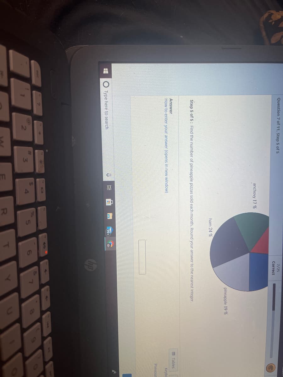 Question 7 of 11, Step 5 of 5
Answer
How to enter your answer (opens in new window)
Type here to search
?
anchovy 17%
Step 5 of 5: Find the number of pineapple pizzas sold each month. Round your answer to the nearest integer.
3
LLE
8:
$
%
ham 24 %
R
5
T
7/25
Correct
6
&
pineapple 19 %
7
8
Tables
Keybo
Previous
A