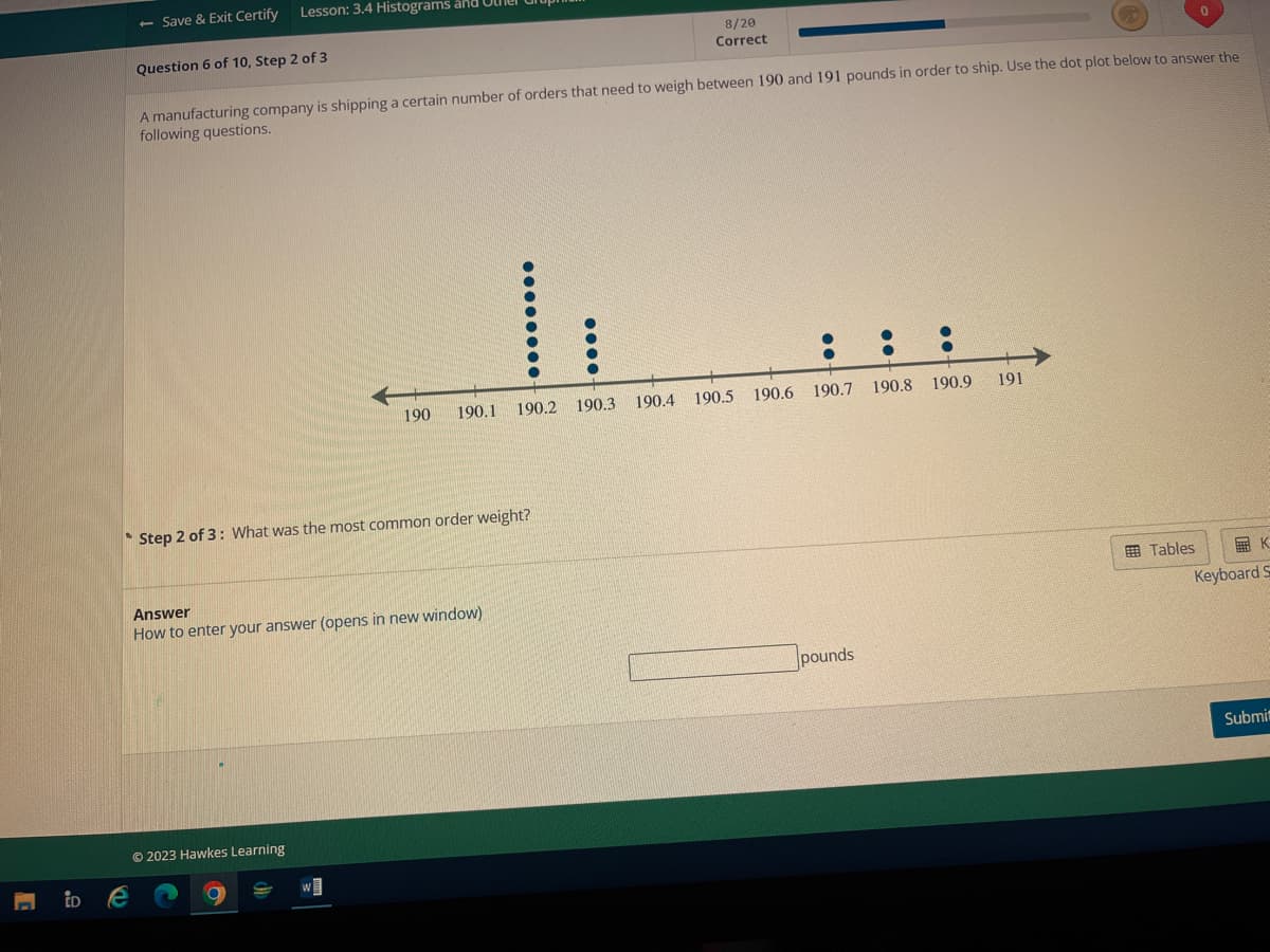 iD
- Save & Exit Certify
Lesson: 3.4 Histograms and
Question 6 of 10, Step 2 of 3
A manufacturing company is shipping a certain number of orders that need to weigh between 190 and 191 pounds in order to ship. Use the dot plot below to answer the
following questions.
Step 2 of 3: What was the most common order weight?
© 2023 Hawkes Learning
190 190.1 190.2 190.3
Answer
How to enter your answer (opens in new window)
W
8/20
Correct
190.4 190.5
::
190.6 190.7
pounds
190.8 190.9
191
K
Keyboard S
Tables
Submit